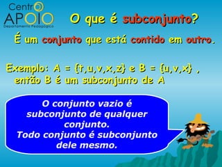 O que é subconjunto?
 É um conjunto que está contido em outro.

Exemplo: A = {t,u,v,x,z} e B = {u,v,x} ,
 então B é um subconjunto de A

       O conjunto vazio é
    subconjunto de qualquer
           conjunto.
  Todo conjunto é subconjunto
          dele mesmo.
 