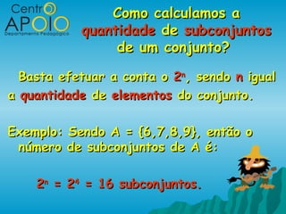 Como calculamos a
           quantidade de subconjuntos
                de um conjunto?

  Basta efetuar a conta o 2n, sendo n igual
a quantidade de elementos do conjunto.

Exemplo: Sendo A = {6,7,8,9}, então o
 número de subconjuntos de A é:

    2n = 24 = 16 subconjuntos.
 