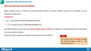 Conjunto dos números reais
Alguns números que já conheces são representados através de dízimas infinitas onde não há repetição de uma
sequência de algarismos.
Dízimas infinitas não periódicas
EXEMPLOS
𝜋=3,141592653589793 238462643383…
√2=1,414213562373095048 801688724 …
Este tipo de dízimas, conhecidas por dízimas infinitas não periódicas, não podem ser representadas como o quociente
entre dois números inteiros.
Podemos, então, concluir que existem números que não são racionais.
Um número diz-se racional se puder
ser escrito na forma , onde e são
números inteiros e .
NOTA:
 