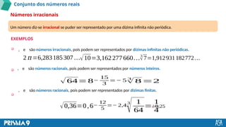 Conjunto dos números reais
Números irracionais
EXEMPLOS
Um número diz-se irracional se puder ser representado por uma dízima infinita não periódica.
, e são números irracionais, pois podem ser representados por dízimas infinitas não periódicas.
, e são números racionais, pois podem ser representados por números inteiros.
√64= 8−
15
3
=− 5 3
√ 8=2
, e são números racionais, pois podem ser representados por dízimas finitas.
2 𝜋=6,283185307 …√10=3,162277660…3
√7=1,912931182772…
√0,36=0,6−
12
5
=− 2,4
3
√ 1
64
=
1
4
¿0,25
 