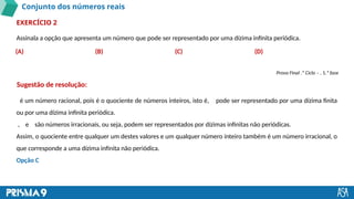 Conjunto dos números reais
Assinala a opção que apresenta um número que pode ser representado por uma dízima infinita periódica.
EXERCÍCIO 2
é um número racional, pois é o quociente de números inteiros, isto é, pode ser representado por uma dízima finita
ou por uma dízima infinita periódica.
, e são números irracionais, ou seja, podem ser representados por dízimas infinitas não periódicas.
Assim, o quociente entre qualquer um destes valores e um qualquer número inteiro também é um número irracional, o
que corresponde a uma dízima infinita não periódica.
Opção C
(A) (B) (C) (D)
Prova Final .º Ciclo – , 1.ª fase
Sugestão de resolução:
 