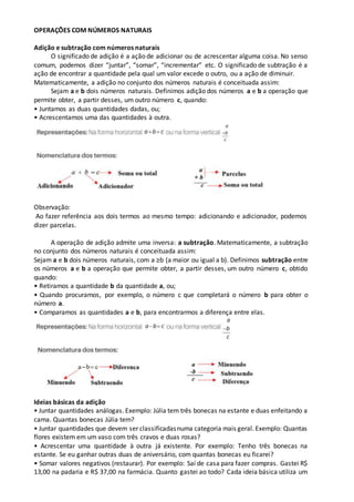 OPERAÇÕES COM NÚMEROS NATURAIS
Adição e subtração com números naturais
O significado de adição é a ação de adicionar ou de acrescentar alguma coisa. No senso
comum, podemos dizer “juntar”, “somar”, “incrementar” etc. O significado de subtração é a
ação de encontrar a quantidade pela qual um valor excede o outro, ou a ação de diminuir.
Matematicamente, a adição no conjunto dos números naturais é conceituada assim:
Sejam a e b dois números naturais. Definimos adição dos números a e b a operação que
permite obter, a partir desses, um outro número c, quando:
• Juntamos as duas quantidades dadas, ou;
• Acrescentamos uma das quantidades à outra.
Observação:
Ao fazer referência aos dois termos ao mesmo tempo: adicionando e adicionador, podemos
dizer parcelas.
A operação de adição admite uma inversa: a subtração. Matematicamente, a subtração
no conjunto dos números naturais é conceituada assim:
Sejam a e b dois números naturais, com a ≥b (a maior ou igual a b). Definimos subtração entre
os números a e b a operação que permite obter, a partir desses, um outro número c, obtido
quando:
• Retiramos a quantidade b da quantidade a, ou;
• Quando procuramos, por exemplo, o número c que completará o número b para obter o
número a.
• Comparamos as quantidades a e b, para encontrarmos a diferença entre elas.
Ideias básicas da adição
• Juntar quantidades análogas. Exemplo: Júlia tem três bonecas na estante e duas enfeitando a
cama. Quantas bonecas Júlia tem?
• Juntar quantidades que devem ser classificadasnuma categoria mais geral. Exemplo: Quantas
flores existem em um vaso com três cravos e duas rosas?
• Acrescentar uma quantidade à outra já existente. Por exemplo: Tenho três bonecas na
estante. Se eu ganhar outras duas de aniversário, com quantas bonecas eu ficarei?
• Somar valores negativos (restaurar). Por exemplo: Saí de casa para fazer compras. Gastei R$
13,00 na padaria e R$ 37,00 na farmácia. Quanto gastei ao todo? Cada ideia básica utiliza um
 