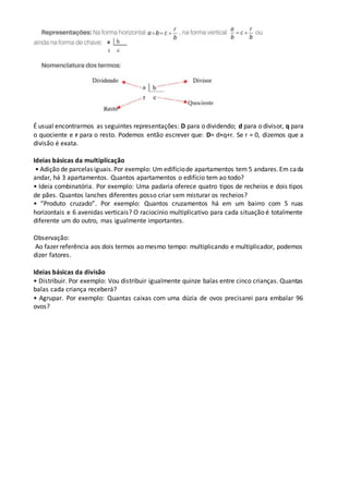 É usual encontrarmos as seguintes representações: D para o dividendo; d para o divisor, q para
o quociente e r para o resto. Podemos então escrever que: D= d×q+r. Se r = 0, dizemos que a
divisão é exata.
Ideias básicas da multiplicação
• Adição de parcelas iguais.Por exemplo: Um edifíciode apartamentos tem 5 andares.Em cada
andar, há 3 apartamentos. Quantos apartamentos o edifício tem ao todo?
• Ideia combinatória. Por exemplo: Uma padaria oferece quatro tipos de recheios e dois tipos
de pães. Quantos lanches diferentes posso criar sem misturar os recheios?
• “Produto cruzado”. Por exemplo: Quantos cruzamentos há em um bairro com 5 ruas
horizontais e 6 avenidas verticais? O raciocínio multiplicativo para cada situação é totalmente
diferente um do outro, mas igualmente importantes.
Observação:
Ao fazer referência aos dois termos ao mesmo tempo: multiplicando e multiplicador, podemos
dizer fatores.
Ideias básicas da divisão
• Distribuir. Por exemplo: Vou distribuir igualmente quinze balas entre cinco crianças. Quantas
balas cada criança receberá?
• Agrupar. Por exemplo: Quantas caixas com uma dúzia de ovos precisarei para embalar 96
ovos?
 
