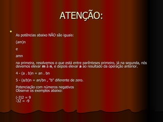ATENÇÃO: As potências abaixo NÃO são iguais: (am)n e  amn na primeira, resolvemos o que está entre parênteses primeiro, já na segunda, nós devemos elevar  m  à  n , e depois elevar  a  ao resultado da operação anterior.  4 - (a . b)n = an . bn 5 - (a/b)n = an/bn , "b" diferente de zero. Potenciação com números negativos Observe os exemplos abaixo: (-3)2 = 9 -32 = -9 