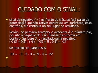 CUIDADO COM O SINAL: sinal de negativo ( - ) na frente do três, só fará parte da potenciação quando estiver dentro de um parêntese, caso contrário, ele continua no seu lugar no resultado.  Porém, no primeiro exemplo, o expoente é 2, número par, por isto o negativo do 3 ao final se transforma em positivo. Se fosse 3, o resultado seria negativo: (-3)3 = (-3) . (-3) . (-3) = 9 . (-3) = -27 se tirarmos os parênteses -33 = - 3 . 3 . 3 = -9 . 3 = -27 
