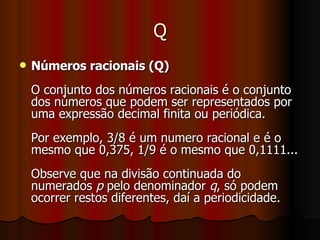 Q Números racionais (Q) O conjunto dos números racionais é o conjunto dos números que podem ser representados por uma expressão decimal finita ou periódica. Por exemplo, 3/8 é um numero racional e é o mesmo que 0,375, 1/9 é o mesmo que 0,1111... Observe que na divisão continuada do numerados  p  pelo denominador  q , só podem ocorrer restos diferentes, daí a periodicidade. 