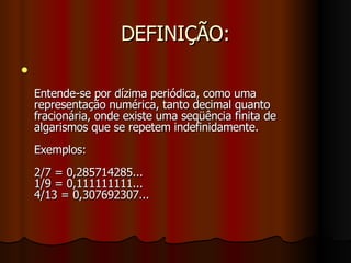 DEFINIÇÃO: Entende-se por dízima periódica, como uma representação numérica, tanto decimal quanto fracionária, onde existe uma seqüência finita de algarismos que se repetem indefinidamente. Exemplos:  2/7 = 0,285714285...  1/9 = 0,111111111... 4/13 = 0,307692307... 
