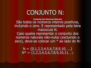 CONJUNTO N: Conjunto dos Números Naturais São todos os números inteiros positivos, incluindo o zero. É representado pela letra maiúscula N. Caso queira representar o conjunto dos números naturais não-nulos (excluindo o zero), deve-se colocar um * ao lado do N: N = {0,1,2,3,4,5,6,7,8,9,10, ...} N* = {1,2,3,4,5,6,7,8,9,10,11 , ...} 