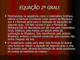 EQUAÇÃO 2º GRAU: Mostraremos na seqüência como o matemático Sridhara, obteve a Fórmula (conhecida como sendo) de Bhaskara, que é a fórmula geral para a resolução de equações do segundo grau. Um fato curioso é que a Fórmula de Bhaskara não foi descoberta por ele mas pelo matemático hindu Sridhara, pelo menos um século antes da publicação de Bhaskara, fato reconhecido pelo próprio Bhaskara, embora o material construído pelo pioneiro não tenha chegado até nós. O fundamento usado para obter esta fórmula foi buscar uma forma de reduzir a equação do segundo grau a uma do primeiro grau, através da extração de raízes quadradas de ambos os membros da mesma. 
