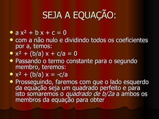 SEJA A EQUAÇÃO: a x² + b x + c = 0 com a não nulo e dividindo todos os coeficientes por a, temos: x² + (b/a) x + c/a = 0 Passando o termo constante para o segundo membro, teremos: x² + (b/a) x = -c/a Prosseguindo, faremos com que o lado esquerdo da equação seja um quadrado perfeito e para isto somaremos o  quadrado de b/2a  a ambos os membros da equação para obter 