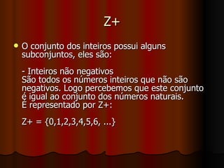 Z+ O conjunto dos inteiros possui alguns subconjuntos, eles são: - Inteiros não negativos São todos os números inteiros que não são negativos. Logo percebemos que este conjunto é igual ao conjunto dos números naturais. É representado por Z+: Z+ = {0,1,2,3,4,5,6, ...} 