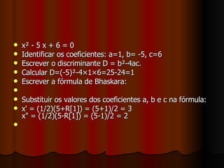 x² - 5 x + 6 = 0 Identificar os coeficientes: a=1, b= -5, c=6 Escrever o discriminante D = b²-4ac. Calcular D=(-5)²-4×1×6=25-24=1 Escrever a fórmula de Bhaskara: Substituir os valores dos coeficientes a, b e c na fórmula: x' = (1/2)(5+R[1]) = (5+1)/2 = 3 x" = (1/2)(5-R[1]) = (5-1)/2 = 2 