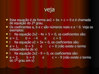 veja Essa equação é da forma ax2 + bx + c = 0 e é chamada de equação do 2º grau. Os coeficientes a, b e c são números reais e a ¹ 0. Veja os exemplos: l  Na equação 2x2 - 4x + 5 = 0, os coeficientes são: a = 2,  b =  - 4  e  c = 5 l  Na equação x2 + 5x = 0, os coeficientes são: a = 1,  b = 5  e  c = 0 (não existe o termo independente de x) l  Na equação 2x2 - 9 = 0, os coeficientes são: a = 2,  b = 0  e  c = - 9 (não existe o termo do 1º grau em x) 