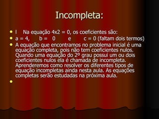 Incompleta: l  Na equação 4x2 = 0, os coeficientes são: a = 4,  b =  0  e  c = 0 (faltam dois termos) A equação que encontramos no problema inicial é uma equação completa, pois não tem coeficientes nulos. Quando uma equação do 2º grau possui um ou dois coeficientes nulos ela é chamada de incompleta. Aprenderemos como resolver os diferentes tipos de equação incompletas ainda nesta aula. As equações completas serão estudadas na próxima aula. 