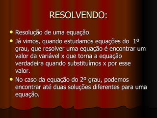 RESOLVENDO: Resolução de uma equação Já vimos, quando estudamos equações do  1º grau, que resolver uma equação é encontrar um valor da variável x que torna a equação verdadeira quando substituímos x por esse valor. No caso da equação do 2º grau, podemos encontrar até duas soluções diferentes para uma equação. 