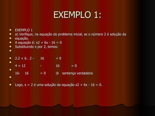 EXEMPLO 1: EXEMPLO 1 a) Verifique, na equação do problema inicial, se o número 2 é solução da equação. A equação é: x2 + 6x - 16 = 0 Substituindo x por 2, temos:  2.2 + 6 . 2 - 16 = 0 4 + 12 - 16 = 0 16- 16 = 0 ®  sentença verdadeira Logo, x = 2 é uma solução da equação x2 + 6x - 16 = 0. 