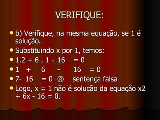 VERIFIQUE: b) Verifique, na mesma equação, se 1 é solução. Substituindo x por 1, temos: 1.2 + 6 . 1 - 16 = 0 1  + 6 - 16 = 0 7- 16 = 0 ®  sentença falsa Logo, x = 1 não é solução da equação x2 + 6x - 16 = 0.  