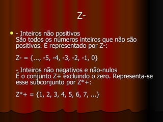 Z- - Inteiros não positivos São todos os números inteiros que não são positivos. É representado por Z-: Z- = {..., -5, -4, -3, -2, -1, 0} - Inteiros não negativos e não-nulos É o conjunto Z+ excluindo o zero. Representa-se esse subconjunto por Z*+: Z*+ = {1, 2, 3, 4, 5, 6, 7, ...} 