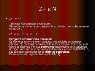 Z+ e N Z*+ = N* - Inteiros não positivos e não nulos São todos os números do conjunto Z- excluindo o zero. Representa-se por Z*-. Z*- = {... -4, -3, -2, -1} Conjunto dos Números Racionais Os números racionais é um conjunto que engloba os números inteiros (Z), números decimais finitos (por exemplo, 743,8432) e os números decimais infinitos  periódicos  (que repete uma seqüência de algarismos da parte decimal infinitamente), como "12,050505...", são também conhecidas como  dízimas periódicas . Os racionais são representados pela letra Q.  