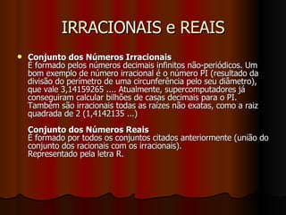 IRRACIONAIS e REAIS Conjunto dos Números Irracionais É formado pelos números decimais infinitos não-periódicos. Um bom exemplo de número irracional é o número PI (resultado da divisão do perímetro de uma circunferência pelo seu diâmetro), que vale 3,14159265 .... Atualmente, supercomputadores já conseguiram calcular bilhões de casas decimais para o PI.  Também são irracionais todas as raízes não exatas, como a raiz quadrada de 2 (1,4142135 ...) Conjunto dos Números Reais É formado por todos os conjuntos citados anteriormente (união do conjunto dos racionais com os irracionais).  Representado pela letra R.  