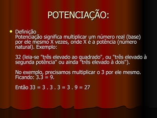 POTENCIAÇÃO: Definição Potenciação significa multiplicar um número real (base) por ele mesmo X vezes, onde X é a potência (número natural). Exemplo: 32 (leia-se "três elevado ao quadrado", ou "três elevado à segunda potência" ou ainda "três elevado à dois"). No exemplo, precisamos multiplicar o 3 por ele mesmo. Ficando: 3.3 = 9.  Então 33 = 3 . 3 . 3 = 3 . 9 = 27 