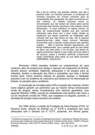 111
TÓPOS V. 5, N° 2, p. 102 - 127, 2011
Dia a dia se verifica, nas grandes cidades, que não é
possível obter, da iniciativa particular, a construção de
vivendas populares em número suficiente para as
necessidades das populações. No regime econômico em
que vivemos, os capitais procuram lucros ou
remunerações que não podem ser dados pelos parcos
orçamentos das famílias operárias e das classes menos
favorecidas... A casa individual no regime normal, só
deve ser proporcionada àqueles que tem recursos
suficientes para arcar com o ônus criado. Dadas as
exigências que devem preencher as habitações pelo
conceito real que hoje temos da vida, não é possível
proporcionar-mos, pelos meios comuns, habitação
conveniente para a grande massa popular das grandes
cidades. ... Não é possível também aguardamos, por
tempo indeterminado, que o padrão geral de vida médio
se eleve, por toda parte, a um tal grau, que dentro do
regime econômico vigente e sob a ação da lei da oferta e
da procura, possa a iniciativa particular proporcionar
casas confortáveis para todos os que delas precisam
(SIMONSEN, 1942:24,25).3
Simonsen (1942) ressaltou também as características da casa
moderna, além de proporcionar abrigo e repouso aos integrantes da família,
deveria possuir condições higiênicas adequadas e de preparo para as
refeições, facilitar a educação dos filhos e possibilitar que toda a família
tivesse lazer. Como estamos falando de grandes massas, a habitação
passaria a ser um problema de urbanismo que deveria ter na intervenção do
Estado, as soluções para o problema.
A construção de moradias pelos IAPs e locação das mesmas, tinham
como objetivo garantir um patrimônio que ao mesmo tempo fornecessem
renda de aluguel, sendo investimentos com retornos garantidos, pois
segundo Bonduki (1998), quando foi estabelecida esta política não havia a
Lei do Inquilinato (criada em 1942), que congelava os aluguéis, portanto, a
atividade de locação neste momento era rentável.
Em 1946, temos a criação da Fundação da Casa Popular (FCP), no
Governo Dutra, através do Decreto Lei n0
9.218 e ampliação das suas
atribuições com o Decreto Lei n0
9.777, propondo, em termos gerais:
3
Conferência inaugural da “Jornada da Habitação Econômica”, proferida por Roberto Simonsen,
promovida pelo Instituto de Organização Racional do Trabalho de São Paulo - IDORT in Revista
do Arquivo Municipal, 1942, Ano VII, Volume LXXXII, março – abril, São Paulo
 