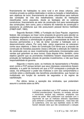 112
TÓPOS V. 5, N° 2, p. 102 - 127, 2011
financiamento de habitações na zona rural e em áreas urbanas, pela
iniciativa privada ou pública destinadas à venda ou locação a trabalhadores,
sem objetivos de lucro; financiamento de obras urbanísticas para melhoria
das condições de vida dos trabalhadores; estudos de habitações
classificadas como populares, desde as tipologias até os sistemas
construtivos; financiamento ao setor da construção civil para racionalização
das construções, bem como, para a indústria de materiais de construção e
assessoria as prefeituras que não possuíssem pessoal técnico habilitado
(FINEP-GAP, 1983).
Segundo Bonduki (1998), a Fundação da Casa Popular, organismo
federal, não conseguiu se impor como proposta do governo para atender os
problemas originados do processo de urbanização e falta de moradias. Entre
os fatores, destacou a centralização da gestão, a necessidade de fontes de
recursos permanentes e o fato de tentar conciliar a habitação com o
desenvolvimento urbano. Por outro lado, vários organismos se colocaram
contra seus objetivos; o Setor da Construção Civil temia que a proposta de
construção de moradias populares viesse a dificultar a obtenção de materiais
de construção para os seus investimentos particulares (incorporações para
vendas que garantiam os seus lucros). Essa disputa tinha, também, como
objetivo garantir que os promotores imobiliários fossem responsáveis pela
produção de habitações através de grandes investimentos, e não que fosse
responsabilidade do governo.
Segundo o mesmo autor, os Institutos de Aposentadoria e Pensões
eram contra a FCP porque temiam que seus interesses corporativos fossem
abalados, e a partir do momento em que a FCP começasse a produção de
casas, iria enfraquecer o poder dos Institutos e com isso comprometeria o
controle sobre a distribuição dos benefícios previdenciários, que haviam se
multiplicado em função do aumento de segurados e do regime de
capitalização.
Por último, temos a oposição dos sindicatos, que pretendiam
assumir o controle sobre os IAPs
(...) porque entendiam que a FCP acabaria minando os
institutos previdenciários. Queriam, na verdade, articular
o movimento sindical aos institutos, ampliando sua
esfera de poder. Mas justificaram sua oposição com o
argumento de que os institutos estavam capacitados
para enfrentar o problema habitacional... Essa tese não
se sustentava, uma vez que repetidas vezes os IAPs
haviam deixado claro que não consideravam a solução
 
