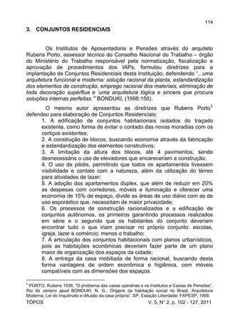114
TÓPOS V. 5, N° 2, p. 102 - 127, 2011
3. CONJUNTOS RESIDENCIAIS
Os Institutos de Aposentadoria e Pensões através do arquiteto
Rubens Porto, assessor técnico do Conselho Nacional do Trabalho – órgão
do Ministério do Trabalho responsável pela normatização, fiscalização e
aprovação de procedimentos dos IAPs, formulou diretrizes para a
implantação de Conjuntos Residenciais desta Instituição, defendendo “...uma
arquitetura funcional e moderna: solução racional da planta, estandardização
dos elementos de construção, emprego racional dos materiais, eliminação de
toda decoração supérflua e ‘uma arquitetura lógica e sincera que procura
soluções internas perfeitas.’” BONDUKI, (1998:150).
O mesmo autor apresentou as diretrizes que Rubens Porto5
defendeu para elaboração de Conjuntos Residenciais:
1. A edificação de conjuntos habitacionais isolados do traçado
existente, como forma de evitar o contado das novas moradias com os
cortiços existentes;
2. A construção de blocos, buscando economia através da fabricação
e estandardização dos elementos construtivos;
3. A limitação da altura dos blocos, até 4 pavimentos, sendo
desnecessário o uso de elevadores que encareceriam a construção;
4. O uso de pilotis, permitindo que todos os apartamentos tivessem
visibilidade e contato com a natureza, além da utilização do térreo
para atividades de lazer;
5. A adoção dos apartamentos dúplex, que além de reduzir em 20%
as despesas com corredores, móveis e iluminação e oferecer uma
economia de 15% de espaço, divide as áreas de uso diário com as de
uso esporádico que, necessitam de maior privacidade;
6. Os processos de construção racionalizados e a edificação de
conjuntos autônomos, os primeiros garantindo processos realizados
em série e o segundo que os habitantes do conjunto deveriam
encontrar tudo o que iriam precisar no próprio conjunto: escolas,
igreja, lazer e comércio; menos o trabalho;
7. A articulação dos conjuntos habitacionais com planos urbanísticos,
pois as habitações econômicas deveriam fazer parte de um plano
maior de organização dos espaços da cidade;
8. A entrega da casa mobiliada de forma racional, buscando desta
forma vantagens de ordem econômica e higiênica, com móveis
compatíveis com as dimensões dos espaços.
5
PORTO, Rubens 1938, “O problema das casas operárias e os Institutos e Caixas de Pensões”,
Rio de Janeiro apud BONDUKI, N. G., Origens da habitação social no Brasil, Arquitetura
Moderna, Lei do Inquilinato e difusão da casa própria”, SP, Estação Liberdade: FAPESP, 1998.
 