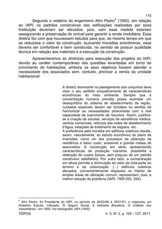 115
TÓPOS V. 5, N° 2, p. 102 - 127, 2011
Segundo o relatório do engenheiro Alim Pedro6
(1950), em relação
ao IAPI, os padrões construtivos das edificações realizadas por essa
Instituição deveriam ser elevados, pois, com essa medida estariam
assegurando a preservação do imóvel para garantir a renda imobiliária. Essa
diretriz fez com que houvessem estudos para que, ao mesmo tempo em que
se reduzisse o valor da construção, buscando moradias econômicas, essa
deveria ser confortável e bem construída, no sentido de possuir qualidade
técnica em relação aos materiais e a execução da construção.
Apresentaremos as diretrizes para execução dos projetos do IAPI,
devido ao caráter contemporâneo das questões levantadas em torno do
provimento de habitações, embora os seus objetivos fossem atender a
necessidade dos associados sem, contudo, priorizar a venda da unidade
habitacional:
A diretriz dominante no planejamento dos conjuntos deve
visar o seu perfeito enquadramento às características
econômicas do meio ambiente. Sempre que a
concentração humana prevista possa acarretar um
desequilíbrio do sistema de abastecimento da região,
cuidados especiais devem ser tomados no sentido de
harmonizar as necessidades presumidas com a real
capacidade de suprimento de recursos. Assim, justifica-
se a criação de escolas, serviços de assistência médica,
centros comerciais, reforços das redes de abastecimento
d’água, estações de tratamento de esgotos. etc.
A preferência pela moradia em edifícios coletivos resulta,
assim, naturalmente, do estudo econômico do plano de
inversões, como um dos processos de obtenção de
residência a baixo custo, acessível a grande massa de
associados. A construção em série, apresentando
características de produção industrial, possibilita a
obtenção de custos baixos, sem prejuízo de um padrão
construtivo satisfatório. Por outro lado, a concentração
em altura permite a diminuição do valor da cota-parte do
terreno e da urbanização. (...) edifícios coletivos
elevados, convenientemente dispostos no interior de
amplas áreas de utilização comum, representam, pois, a
melhor solução do problema (IAPI, 1950:293, 294).
6
Alim Pedro, foi Presidente do IAPI, no período de 26/02/46 à 29/01/51, e organizou um
Relatório Estudo, intitulado “O Seguro Social, A Indústria Brasileira, O Instituto dos
Industriários”, em 1950. Ver bibliografia: IAPI (1950)
 