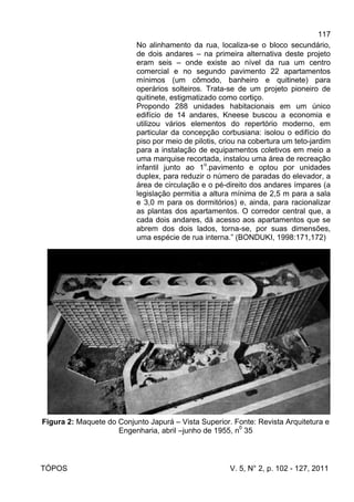 117
TÓPOS V. 5, N° 2, p. 102 - 127, 2011
No alinhamento da rua, localiza-se o bloco secundário,
de dois andares – na primeira alternativa deste projeto
eram seis – onde existe ao nível da rua um centro
comercial e no segundo pavimento 22 apartamentos
mínimos (um cômodo, banheiro e quitinete) para
operários solteiros. Trata-se de um projeto pioneiro de
quitinete, estigmatizado como cortiço.
Propondo 288 unidades habitacionais em um único
edifício de 14 andares, Kneese buscou a economia e
utilizou vários elementos do repertório moderno, em
particular da concepção corbusiana: isolou o edifício do
piso por meio de pilotis, criou na cobertura um teto-jardim
para a instalação de equipamentos coletivos em meio a
uma marquise recortada, instalou uma área de recreação
infantil junto ao 1
o
.pavimento e optou por unidades
duplex, para reduzir o número de paradas do elevador, a
área de circulação e o pé-direito dos andares ímpares (a
legislação permitia a altura mínima de 2,5 m para a sala
e 3,0 m para os dormitórios) e, ainda, para racionalizar
as plantas dos apartamentos. O corredor central que, a
cada dois andares, dá acesso aos apartamentos que se
abrem dos dois lados, torna-se, por suas dimensões,
uma espécie de rua interna.” (BONDUKI, 1998:171,172)
Figura 2: Maquete do Conjunto Japurá – Vista Superior. Fonte: Revista Arquitetura e
Engenharia, abril –junho de 1955, n0
35
 