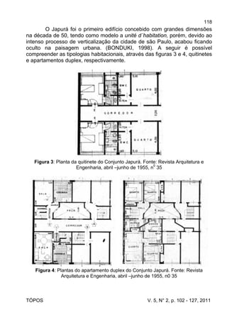 118
TÓPOS V. 5, N° 2, p. 102 - 127, 2011
O Japurá foi o primeiro edifício concebido com grandes dimensões
na década de 50, tendo como modelo a unité d´habitation, porém, devido ao
intenso processo de verticalização da cidade de são Paulo, acabou ficando
oculto na paisagem urbana. (BONDUKI, 1998). A seguir é possível
compreender as tipologias habitacionais, através das figuras 3 e 4, quitinetes
e apartamentos duplex, respectivamente.
Figura 3: Planta da quitinete do Conjunto Japurá. Fonte: Revista Arquitetura e
Engenharia, abril –junho de 1955, n
0
35
Figura 4: Plantas do apartamento duplex do Conjunto Japurá. Fonte: Revista
Arquitetura e Engenharia, abril –junho de 1955, n0 35
 