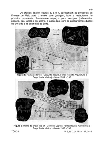 119
TÓPOS V. 5, N° 2, p. 102 - 127, 2011
Os croquis abaixo, figuras 5, 6 e 7, apresentam as propostas de
Kneese de Melo para o térreo, com garagem, lazer e restaurante; no
primeiro pavimento observam-se espaços para serviços (cabeleireiro,
padaria, bar, lazer) e por último, o andar-tipo, com os apartamentos duplex
de um lado e as quitinetes do outro.
Figura 5: Planta do térreo - Conjunto Japurá. Fonte: Revista Arquitetura e
Engenharia, abril – junho de 1955, n
0
35
Figura 6: Planta do andar tipo 01 - Conjunto Japurá. Fonte: Revista Arquitetura e
Engenharia, abril –j unho de 1955, n0
35
 