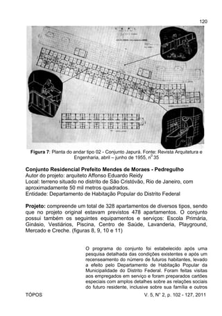 120
TÓPOS V. 5, N° 2, p. 102 - 127, 2011
Figura 7: Planta do andar tipo 02 - Conjunto Japurá. Fonte: Revista Arquitetura e
Engenharia, abril – junho de 1955, n
0
35
Conjunto Residencial Prefeito Mendes de Moraes - Pedregulho
Autor do projeto: arquiteto Affonso Eduardo Reidy
Local: terreno situado no distrito de São Cristóvão, Rio de Janeiro, com
aproximadamente 50 mil metros quadrados.
Entidade: Departamento de Habitação Popular do Distrito Federal
Projeto: compreende um total de 328 apartamentos de diversos tipos, sendo
que no projeto original estavam previstos 478 apartamentos. O conjunto
possui também os seguintes equipamentos e serviços: Escola Primária,
Ginásio, Vestiários, Piscina, Centro de Saúde, Lavanderia, Playground,
Mercado e Creche. (figuras 8, 9, 10 e 11)
O programa do conjunto foi estabelecido após uma
pesquisa detalhada das condições existentes e após um
recenseamento do número de futuros habitantes, levado
a efeito pelo Departamento de Habitação Popular da
Municipalidade do Distrito Federal. Foram feitas visitas
aos empregados em serviço e foram preparados cartões
especiais com amplos detalhes sobre as relações sociais
do futuro residente, inclusive sobre sua família e outros
 