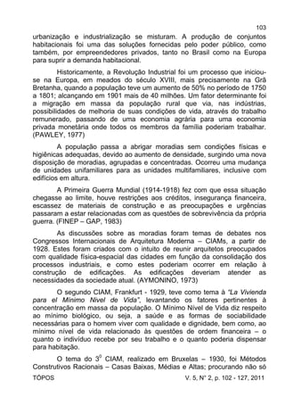 103
TÓPOS V. 5, N° 2, p. 102 - 127, 2011
urbanização e industrialização se misturam. A produção de conjuntos
habitacionais foi uma das soluções fornecidas pelo poder público, como
também, por empreendedores privados, tanto no Brasil como na Europa
para suprir a demanda habitacional.
Historicamente, a Revolução Industrial foi um processo que iniciou-
se na Europa, em meados do século XVIII, mais precisamente na Grã
Bretanha, quando a população teve um aumento de 50% no período de 1750
a 1801; alcançando em 1901 mais de 40 milhões. Um fator determinante foi
a migração em massa da população rural que via, nas indústrias,
possibilidades de melhoria de suas condições de vida, através do trabalho
remunerado, passando de uma economia agrária para uma economia
privada monetária onde todos os membros da família poderiam trabalhar.
(PAWLEY, 1977)
A população passa a abrigar moradias sem condições físicas e
higiênicas adequadas, devido ao aumento de densidade, surgindo uma nova
disposição de moradias, agrupadas e concentradas. Ocorreu uma mudança
de unidades unifamiliares para as unidades multifamiliares, inclusive com
edifícios em altura.
A Primeira Guerra Mundial (1914-1918) fez com que essa situação
chegasse ao limite, houve restrições aos créditos, insegurança financeira,
escassez de materiais de construção e as preocupações e urgências
passaram a estar relacionadas com as questões de sobrevivência da própria
guerra. (FINEP – GAP, 1983)
As discussões sobre as moradias foram temas de debates nos
Congressos Internacionais de Arquitetura Moderna – CIAMs, a partir de
1928. Estes foram criados com o intuito de reunir arquitetos preocupados
com qualidade física-espacial das cidades em função da consolidação dos
processos industriais, e como estes poderiam ocorrer em relação à
construção de edificações. As edificações deveriam atender as
necessidades da sociedade atual. (AYMONINO, 1973)
O segundo CIAM, Frankfurt - 1929, teve como tema à “La Vivienda
para el Mínimo Nivel de Vida”, levantando os fatores pertinentes à
concentração em massa da população. O Mínimo Nível de Vida diz respeito
ao mínimo biológico, ou seja, a saúde e as formas de sociabilidade
necessárias para o homem viver com qualidade e dignidade, bem como, ao
mínimo nível de vida relacionado às questões de ordem financeira – o
quanto o indivíduo recebe por seu trabalho e o quanto poderia dispensar
para habitação.
O tema do 30
CIAM, realizado em Bruxelas – 1930, foi Métodos
Construtivos Racionais – Casas Baixas, Médias e Altas; procurando não só
 
