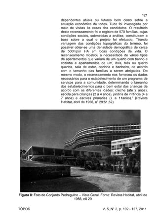 121
TÓPOS V. 5, N° 2, p. 102 - 127, 2011
dependentes atuais ou futuros bem como sobre a
situação econômica de todos. Tudo foi investigado por
meio de visitas às casas dos candidatos. O resultado
deste recenseamento foi o registro de 570 famílias, cujas
condições sociais, submetidas a análise, constituíram a
base sobre a qual o projeto foi efetuado. Tirando
vantagem das condições topográficas do terreno, foi
possível obter-se uma densidade demográfica de cerca
de 500h/por HA em boas condições de vida. O
recenseamento mostrou a necessidade de vários tipos
de apartamentos que variam de um quarto com banho e
cozinha e apartamentos de um, dois, três ou quarto
quartos, sala de estar, cozinha e banheiro, de acordo
com o tamanho das famílias a serem abrigadas. Do
mesmo modo, o recenseamento nos forneceu os dados
necessários para o estabelecimento de um programa de
serviços para a comunidade, determinando o tamanho
dos estabelecimentos para o bem estar das crianças de
acordo com as diferentes idades: creche (até 2 anos),
escola para crianças (2 a 4 anos), jardins de infância (4 a
7 anos) e escolas primárias (7 a 11anos).” (Revista
Habitat, abril de 1956, n0
29:51,52)
Figura 8: Foto do Conjunto Pedregulho – Vista Geral. Fonte: Revista Habitat, abril de
1956, n0 29
 