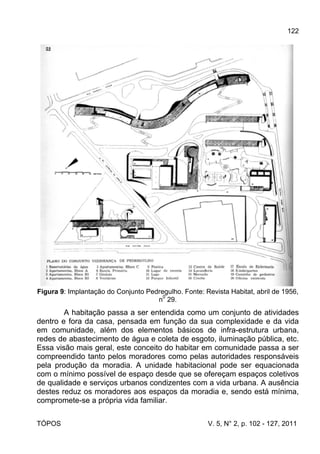 122
TÓPOS V. 5, N° 2, p. 102 - 127, 2011
Figura 9: Implantação do Conjunto Pedregulho. Fonte: Revista Habitat, abril de 1956,
n
0
29.
A habitação passa a ser entendida como um conjunto de atividades
dentro e fora da casa, pensada em função da sua complexidade e da vida
em comunidade, além dos elementos básicos de infra-estrutura urbana,
redes de abastecimento de água e coleta de esgoto, iluminação pública, etc.
Essa visão mais geral, este conceito do habitar em comunidade passa a ser
compreendido tanto pelos moradores como pelas autoridades responsáveis
pela produção da moradia. A unidade habitacional pode ser equacionada
com o mínimo possível de espaço desde que se ofereçam espaços coletivos
de qualidade e serviços urbanos condizentes com a vida urbana. A ausência
destes reduz os moradores aos espaços da moradia e, sendo está mínima,
compromete-se a própria vida familiar.
 