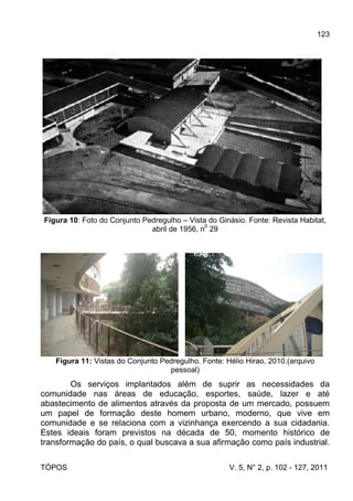 123
TÓPOS V. 5, N° 2, p. 102 - 127, 2011
Figura 10: Foto do Conjunto Pedregulho – Vista do Ginásio. Fonte: Revista Habitat,
abril de 1956, n
0
29
Figura 11: Vistas do Conjunto Pedregulho. Fonte: Hélio Hirao, 2010.(arquivo
pessoal)
Os serviços implantados além de suprir as necessidades da
comunidade nas áreas de educação, esportes, saúde, lazer e até
abastecimento de alimentos através da proposta de um mercado, possuem
um papel de formação deste homem urbano, moderno, que vive em
comunidade e se relaciona com a vizinhança exercendo a sua cidadania.
Estes ideais foram previstos na década de 50, momento histórico de
transformação do país, o qual buscava a sua afirmação como país industrial.
 