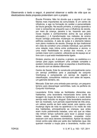 124
TÓPOS V. 5, N° 2, p. 102 - 127, 2011
Observando o texto a seguir, é possível observar o estilo de vida que os
idealizadores desta proposta pretendiam com o projeto:
Escola Primária: Não há dúvida que a escola é um dos
fatores mais importantes da comunidade. É um centro de
influência, e age na formação do caráter e personalidade
da futura geração. Na escola primária, a criança aprende a
viver e comportar-se enquanto que a influência da escola,
por meio da criança, penetra o lar, trazendo aos pais
novas noções e conhecimentos acima de sua própria
educação.(...) A transformação nos métodos de ensino
trouxe consigo profundas mudanças no planejamento de
edifícios escolares. A sala de aulas é o elemento básico
num plano moderno de escola. Diverge do tipo tradicional
em vista de constituir uma unidade individual, que permite
uma relação mais íntima entre professores e alunos, e
uma maior flexibilidade no arranjo dos móveis, e um
contato maior com o exterior, utilizando-se de espaço ao ar
livre com o qual está imediatamente ligado.
Ginásio, piscina, etc: A piscina, o ginásio, os vestiários e o
campo para jogos constituem uma unidade completa e
existem instrutores para dirigir os esportes e divertimentos,
de acordo com as tabelas diferentes
Centro de Saúde: Este foi construído principalmente como
um serviço profilático para a população do conjunto
Vizinhança e compreende um serviço de registro e
classificação, consultórios médicos com salas de espera,
um gabinete dentário, etc.
Mercado: Este tem uma entrada para serviço, um pequeno
terreno para descarregar caminhões, tudo na periferia do
Conjunto Vizinhança.
Lavanderia: Entre todas as facilidades oferecidas aos
habitantes, uma lavanderia mecanizada toma conta da
lavagem de roupa de todos os habitantes e o custo deste
serviço está incluído no aluguel. Esta lavanderia exclusiva
tem se mostrado, num período experimental de três anos,
um valioso auxílio ao bem estar social, pois operou uma
mudança digna de nota na aparência e no modo de vida
dos habitantes, principalmente as crianças, que antes
eram muito pobremente tratadas, uma vez que as mães
não tinham tempo suficiente para lavar e passar roupa
tantas vezes quantas necessárias, ocupadas como
estavam com seus deveres domésticos. Apesar da reação
inicial contra esta idéia por parte dos habitantes (que não
queriam mandar a roupa para a lavanderia, muitos com
 