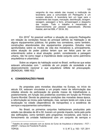 125
TÓPOS V. 5, N° 2, p. 102 - 127, 2011
vergonha do mau estado das roupas) a instituição da
lavanderia para a comunidade em Pedregulho é um
sucesso absoluto. A lavanderia tem um lugar para o
recebimento das roupas, marcação, desinfecção, lavagem,
secagem, passagem a ferro, armazenagem e despacho
das roupas. Todo o trabalho é mecanizado e
desenvolvimento por pessoal especializado. (Revista
Habitat, abril de1956, n0
29:54, 55)
Em 20107
foi possível verificar a situação do conjunto Pedregulho
em relação às condições físicas do principal edifício da Habitação e de
alguns equipamentos públicos; há grades nos corredores, como também,
construções abandonadas dos equipamentos propostos. Estudos mais
aprofundados sobre os modos de vida dos moradores e, principalmente,
sobre atuação do poder público teriam que ser feitos para ter um
entendimento sobre a atual situação, porém, considerando a paisagem
urbana, não há como negar a importância deste conjunto como patrimônio
arquitetônico e urbanístico.
Sobre as origens da habitação social no Brasil, verifica-se que estas
estavam articuladas com “...embrião de um projeto de sociedade e de
desenvolvimento nacional e sua arquitetura refletia tal preocupação.
(BONDUKI, 1998:163).”
4. CONSIDERAÇÕES FINAIS
As propostas para moradias discutidas na Europa, no início do
século XX, estavam vinculadas a um projeto maior de reformulação das
cidades através da participação da grande massa de trabalhadores e,
posteriormente, em função dos problemas ocorridos em função da Primeira
Guerra Mundial. Devido às péssimas condições das moradias dessa época,
a reformulação se iniciou pela habitação, mas, sempre tendo em vista a sua
localização na cidade (dependência de transportes) e a existência de
serviços e equipamentos comunitários.
No Brasil, os primeiros conjuntos habitacionais produzidos pelo
estado nas décadas de 40 e 50, tiveram um grande impacto, tanto pelo porte
das edificações, como também pelo programas inovadores, pois havia o
fornecimento da unidade habitacional com um conjunto de serviços e
7
Trabalho de campo realizado com os alunos do Curso de Arquitetura e Urbanismo – FCT –
UNESP – Campus de Presidente Prudente.
 