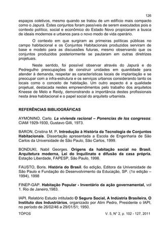 126
TÓPOS V. 5, N° 2, p. 102 - 127, 2011
espaços coletivos, mesmo quando se tratou de um edifício mais compacto
como o Japurá. Estes conjuntos foram passíveis de serem executados pois o
contexto político, social e econômico do Estado Novo propiciaram a busca
de ideais modernos e urbanos para o novo modo de vida operário.
O contexto em que surgiram as primeiras políticas públicas no
campo habitacional e os Conjuntos Habitacionais produzidos serviram de
base e modelo para as discussões futuras, mesmo observando que os
conjuntos produzidos posteriormente se pautaram em outras diretrizes
projetuais.
Neste sentido, foi possível observar através do Japurá e do
Pedregulho preocupações de construir unidades em quantidade para
atender à demanda, respeitar as características locais de implantação e se
preocupar com a infra-estrutura e os serviços urbanos considerando tanto os
locais como o conceito de habitação. Um outro aspecto é a qualidade
projetual, destacada nestes empreendimentos pelo trabalho dos arquitetos
Kneese de Melo e Reidy, demonstrando a importância destes profissionais
nesta área habitacional e o papel social do arquiteto urbanista.
REFERÊNCIAS BIBLIOGRÁFICAS
AYMONINO, Carlo. La vivienda racional – Ponencias de los congresos:
CIAM 1929-1930, Gustavo Gilli, 1973.
BARON, Cristina M. P. Introdução à História da Tecnologia de Conjuntos
Habitacionais. Dissertação apresentada a Escola de Engenharia de São
Carlos da Universidade de São Paulo, São Carlos, 1999.
BONDUKI, Nabil Georges. Origens da habitação social no Brasil.
Arquitetura moderna, Lei do Inquilinato e difusão da casa própria.
Estação Liberdade, FAPESP, São Paulo, 1998.
FAUSTO, Boris. História do Brasil. 6o edição, Editora da Universidade de
São Paulo e Fundação do Desenvolvimento da Educação, SP. (1o edição –
1994), 1998
FINEP-GAP. Habitação Popular - Inventário da ação governamental, vol
1. Rio de Janeiro,1983.
IAPI. Relatório Estudo intitulado O Seguro Social, A Indústria Brasileira, O
Instituto dos Industriários, organizado por Alim Pedro, Presidente o IAPI,
no período de 26/02/46 a 29/01/51; 1950.
 