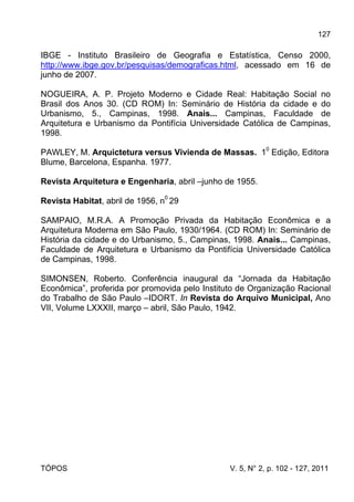 127
TÓPOS V. 5, N° 2, p. 102 - 127, 2011
IBGE - Instituto Brasileiro de Geografia e Estatística, Censo 2000,
http://www.ibge.gov.br/pesquisas/demograficas.html, acessado em 16 de
junho de 2007.
NOGUEIRA, A. P. Projeto Moderno e Cidade Real: Habitação Social no
Brasil dos Anos 30. (CD ROM) In: Seminário de História da cidade e do
Urbanismo, 5., Campinas, 1998. Anais... Campinas, Faculdade de
Arquitetura e Urbanismo da Pontifícia Universidade Católica de Campinas,
1998.
PAWLEY, M. Arquictetura versus Vivienda de Massas. 10
Edição, Editora
Blume, Barcelona, Espanha. 1977.
Revista Arquitetura e Engenharia, abril –junho de 1955.
Revista Habitat, abril de 1956, n0
29
SAMPAIO, M.R.A. A Promoção Privada da Habitação Econômica e a
Arquitetura Moderna em São Paulo, 1930/1964. (CD ROM) In: Seminário de
História da cidade e do Urbanismo, 5., Campinas, 1998. Anais... Campinas,
Faculdade de Arquitetura e Urbanismo da Pontifícia Universidade Católica
de Campinas, 1998.
SIMONSEN, Roberto. Conferência inaugural da “Jornada da Habitação
Econômica”, proferida por promovida pelo Instituto de Organização Racional
do Trabalho de São Paulo –IDORT. In Revista do Arquivo Municipal, Ano
VII, Volume LXXXII, março – abril, São Paulo, 1942.
 
