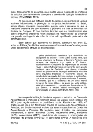 104
TÓPOS V. 5, N° 2, p. 102 - 127, 2011
expor teoricamente os assuntos, mas muitas vezes mostrando os métodos
de cálculos que serviriam de base para a escolha da tipologia habitacional
correta. (AYMONINO, 1973)
As questões que estavam sendo discutidas neste período na Europa
acabam influenciando a produção de conjuntos habitacionais no Brasil,
sendo alguns princípios incorporados, porém, com a ressalva de que a
realidade brasileira em que apareceu o problema da falta de moradias foi
distinta da Européia. É bom lembrar também que as características das
bases produtivas brasileiras foram apoiadas na “necessidade” de absorver
um grande contingente de mão de obra não qualificada pelo setor da
construção civil.
Esse debate que aconteceu na Europa, sobretudo nos anos 20,
sobre as Edificações Habitacionais e o conteúdo das discussões chegou ao
Brasil basicamente através de três maneiras:
... pelos profissionais brasileiros que estudaram ou
estagiaram no exterior – como Attílio Corrêa lima, que
cursou urbanismo na França, e Carmem Portinho, que
estagiou na Inglaterra logo após a 2o
Guerra,
acompanhando o programa de implantação de cidades
novas -; pela influência trazida diretamente, com grande
destaque para Le Corbusier, que deixou profundas
marcas na produção de habitação econômica realizada
pelos arquitetos brasileiros e, finalmente, através do
estudo do tema através de livros, revistas e publicações,
que eram importados com grande atualidade. É evidente,
no entanto, que foi a existência de um clima interno
favorável às novas idéias - do ponto de, vista político,
ideológico e econômico -, gerado pela Revolução de 30,
que permitiu a difusão destas concepções e sua
concretização em obras. (BONDUKI, 1998: 145)
No campo da habitação brasileira, o governo autorizou as Caixas de
Aposentadoria e Pensões a financiar casas, as Caixas foram criadas em
1923 para regulamentarem a previdência social. Existiam em 1930, 47
órgãos desse tipo e em 1933 foram criados os Institutos de Aposentadoria e
Pensões, em âmbito nacional; muitos dos quais substituíram as Caixas de
Aposentadoria e Pensões. Os Institutos eram divididos por categorias
profissionais, a saber: marítimos (IAPM), industriários (IAPI), bancários
(IAPB), comerciários (IAPC), condutores de veículos e empregados de
empresas de petróleo (IAPETEC) e estivadores (IAPE). A legislação que
 