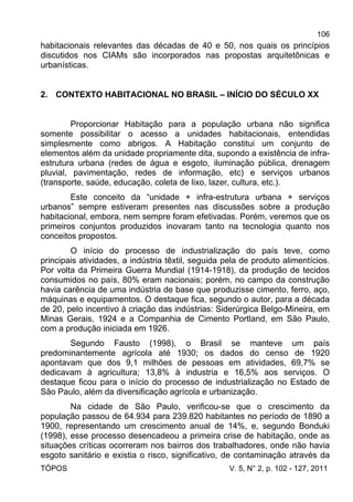 106
TÓPOS V. 5, N° 2, p. 102 - 127, 2011
habitacionais relevantes das décadas de 40 e 50, nos quais os princípios
discutidos nos CIAMs são incorporados nas propostas arquitetônicas e
urbanísticas.
2. CONTEXTO HABITACIONAL NO BRASIL – INÍCIO DO SÉCULO XX
Proporcionar Habitação para a população urbana não significa
somente possibilitar o acesso a unidades habitacionais, entendidas
simplesmente como abrigos. A Habitação constitui um conjunto de
elementos além da unidade propriamente dita, supondo a existência de infra-
estrutura urbana (redes de água e esgoto, iluminação pública, drenagem
pluvial, pavimentação, redes de informação, etc) e serviços urbanos
(transporte, saúde, educação, coleta de lixo, lazer, cultura, etc.).
Este conceito da “unidade + infra-estrutura urbana + serviços
urbanos” sempre estiveram presentes nas discussões sobre a produção
habitacional, embora, nem sempre foram efetivadas. Porém, veremos que os
primeiros conjuntos produzidos inovaram tanto na tecnologia quanto nos
conceitos propostos.
O início do processo de industrialização do país teve, como
principais atividades, a indústria têxtil, seguida pela de produto alimentícios.
Por volta da Primeira Guerra Mundial (1914-1918), da produção de tecidos
consumidos no país, 80% eram nacionais; porém, no campo da construção
havia carência de uma indústria de base que produzisse cimento, ferro, aço,
máquinas e equipamentos. O destaque fica, segundo o autor, para a década
de 20, pelo incentivo à criação das indústrias: Siderúrgica Belgo-Mineira, em
Minas Gerais, 1924 e a Companhia de Cimento Portland, em São Paulo,
com a produção iniciada em 1926.
Segundo Fausto (1998), o Brasil se manteve um país
predominantemente agrícola até 1930; os dados do censo de 1920
apontavam que dos 9,1 milhões de pessoas em atividades, 69,7% se
dedicavam à agricultura; 13,8% à industria e 16,5% aos serviços. O
destaque ficou para o início do processo de industrialização no Estado de
São Paulo, além da diversificação agrícola e urbanização.
Na cidade de São Paulo, verificou-se que o crescimento da
população passou de 64.934 para 239.820 habitantes no período de 1890 a
1900, representando um crescimento anual de 14%, e, segundo Bonduki
(1998), esse processo desencadeou a primeira crise de habitação, onde as
situações críticas ocorreram nos bairros dos trabalhadores, onde não havia
esgoto sanitário e existia o risco, significativo, de contaminação através da
 
