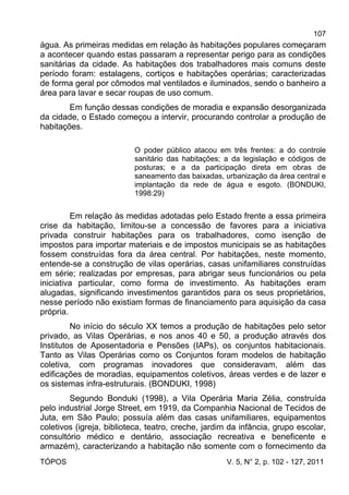 107
TÓPOS V. 5, N° 2, p. 102 - 127, 2011
água. As primeiras medidas em relação às habitações populares começaram
a acontecer quando estas passaram a representar perigo para as condições
sanitárias da cidade. As habitações dos trabalhadores mais comuns deste
período foram: estalagens, cortiços e habitações operárias; caracterizadas
de forma geral por cômodos mal ventilados e iluminados, sendo o banheiro a
área para lavar e secar roupas de uso comum.
Em função dessas condições de moradia e expansão desorganizada
da cidade, o Estado começou a intervir, procurando controlar a produção de
habitações.
O poder público atacou em três frentes: a do controle
sanitário das habitações; a da legislação e códigos de
posturas; e a da participação direta em obras de
saneamento das baixadas, urbanização da área central e
implantação da rede de água e esgoto. (BONDUKI,
1998:29)
Em relação às medidas adotadas pelo Estado frente a essa primeira
crise da habitação, limitou-se a concessão de favores para a iniciativa
privada construir habitações para os trabalhadores, como isenção de
impostos para importar materiais e de impostos municipais se as habitações
fossem construídas fora da área central. Por habitações, neste momento,
entende-se a construção de vilas operárias, casas unifamiliares construídas
em série; realizadas por empresas, para abrigar seus funcionários ou pela
iniciativa particular, como forma de investimento. As habitações eram
alugadas, significando investimentos garantidos para os seus proprietários,
nesse período não existiam formas de financiamento para aquisição da casa
própria.
No início do século XX temos a produção de habitações pelo setor
privado, as Vilas Operárias, e nos anos 40 e 50, a produção através dos
Institutos de Aposentadoria e Pensões (IAPs), os conjuntos habitacionais.
Tanto as Vilas Operárias como os Conjuntos foram modelos de habitação
coletiva, com programas inovadores que consideravam, além das
edificações de moradias, equipamentos coletivos, áreas verdes e de lazer e
os sistemas infra-estruturais. (BONDUKI, 1998)
Segundo Bonduki (1998), a Vila Operária Maria Zélia, construída
pelo industrial Jorge Street, em 1919, da Companhia Nacional de Tecidos de
Juta, em São Paulo; possuía além das casas unifamiliares, equipamentos
coletivos (igreja, biblioteca, teatro, creche, jardim da infância, grupo escolar,
consultório médico e dentário, associação recreativa e beneficente e
armazém), caracterizando a habitação não somente com o fornecimento da
 