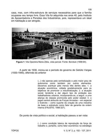 108
TÓPOS V. 5, N° 2, p. 102 - 127, 2011
casa, mas, com infra-estrutura de serviços necessários para que a família
ocupasse seu tempo livre. Essa Vila foi adquirida nos anos 40, pelo Instituto
de Aposentadoria e Pensões dos Industriários, pois, representava um ideal
em habitação a ser atingido.
Figura 1: Vila Operária Maria Zélia, vista parcial. Fonte: Bonduki (1998:64).
A partir de 1930, iniciou-se o período do governo de Getúlio Vargas
(1930-1945), diferindo do anterior
(...) não apenas pela centralização e pelo maior grau de
autonomia como também por outros elementos.
Devemos acentuar pelo menos três dentre eles: 1. a
atuação econômica, voltada gradativamente para os
objetivos de promover a industrialização; 2. a atuação
social, tendente a dar algum tipo de proteção aos
trabalhadores urbanos, incorporando-os, a seguir, a uma
aliança de classes promovida pelo poder estatal; 3. o
papel central atribuído às Forças Armadas – em especial
o Exército – como suporte da criação de uma indústria
de base e sobretudo como fator de garantia da ordem
interna (FAUSTO, 1998:327).
Do ponto de vista político e social, a habitação passou a ser vista:
(...) como condição básica de reprodução da força de
trabalho e, portanto, como fator econômico na estratégia
 