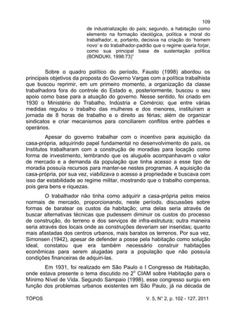 109
TÓPOS V. 5, N° 2, p. 102 - 127, 2011
de industrialização do país; segundo, a habitação como
elemento na formação ideológica, política e moral do
trabalhador, e, portanto, decisiva na criação do ‘homem
novo’ e do trabalhador-padrão que o regime queria forjar,
como sua principal base de sustentação política
(BONDUKI, 1998:73)”
Sobre o quadro político do período, Fausto (1998) abordou os
principais objetivos da proposta do Governo Vargas com a política trabalhista
que buscou reprimir, em um primeiro momento, a organização da classe
trabalhadora fora do controle do Estado e, posteriormente, buscou o seu
apoio como base para a atuação do governo. Nesse sentido, foi criado em
1930 o Ministério do Trabalho, Indústria e Comércio; que entre várias
medidas regulou o trabalho das mulheres e dos menores, instituíram a
jornada de 8 horas de trabalho e o direito as férias; além de organizar
sindicatos e criar mecanismos para conciliarem conflitos entre patrões e
operários.
Apesar do governo trabalhar com o incentivo para aquisição da
casa-própria, adquirindo papel fundamental no desenvolvimento do país, os
Institutos trabalharam com a construção de moradias para locação como
forma de investimento, lembrando que os aluguéis acompanhavam o valor
de mercado e a demanda da população que tinha acesso a esse tipo de
moradia possuía recursos para manter-se nestes programas. A aquisição da
casa-própria, por sua vez, viabilizava o acesso a propriedade e buscava com
isso dar estabilidade ao regime militar, mostrando que o trabalho compensa,
pois gera bens e riquezas.
O trabalhador não tinha como adquirir a casa-própria pelos meios
normais de mercado, proporcionando, neste período, discussões sobre
formas de baratear os custos da habitação; uma delas seria através de
buscar alternativas técnicas que pudessem diminuir os custos do processo
de construção, do terreno e dos serviços de infra-estrutura; outra maneira
seria através dos locais onde as construções deveriam ser inseridas; quanto
mais afastadas dos centros urbanos, mais baratos os terrenos. Por sua vez,
Simonsen (1942), apesar de defender a posse pela habitação como solução
ideal, constatou que era também necessário construir habitações
econômicas para serem alugadas para a população que não possuía
condições financeiras de adquiri-las.
Em 1931, foi realizado em São Paulo o I Congresso de Habitação,
onde estava presente o tema discutido no 2o
CIAM sobre Habitação para o
Mínimo Nível de Vida. Segundo Sampaio (1998), esse congresso surgiu em
função dos problemas urbanos existentes em São Paulo, já na década de
 