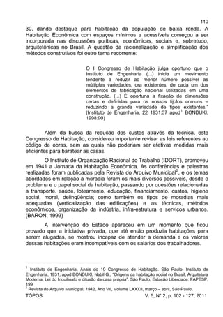 110
TÓPOS V. 5, N° 2, p. 102 - 127, 2011
30, dando destaque para habitação da população de baixa renda. A
Habitação Econômica com espaços mínimos e acessíveis começou a ser
incorporada nas discussões políticas, econômicas, sociais e, sobretudo,
arquitetônicas no Brasil. A questão da racionalização e simplificação dos
métodos construtivos foi outro tema recorrente:
O I Congresso de Habitação julga oportuno que o
Instituto de Engenharia (...) inicie um movimento
tendente a reduzir ao menor número possível as
múltiplas variedades, ora existentes, de cada um dos
elementos de fabricação nacional utilizadas em uma
construção. (...) É oportuna a fixação de dimensões
certas e definidas para os nossos tijolos comuns –
reduzindo a grande variedade de tipos existentes.”
(Instituto de Engenharia, 22 1931:37 apud
1
BONDUKI,
1998:90)
Além da busca da redução dos custos através da técnica, este
Congresso de Habitação, considerou importante revisar as leis referentes ao
código de obras, sem as quais não poderiam ser efetivas medidas mais
eficientes para baratear as casas.
O Instituto de Organização Racional do Trabalho (IDORT), promoveu
em 1941 a Jornada da Habitação Econômica. As conferências e palestras
realizadas foram publicadas pela Revista do Arquivo Municipal2
, e os temas
abordados em relação à moradia foram os mais diversos possíveis, desde o
problema e o papel social da habitação, passando por questões relacionadas
a transporte, saúde, loteamento, educação, financiamento, custos, higiene
social, moral, delinqüência; como também os tipos de moradias mais
adequadas (verticalização das edificações) e as técnicas, métodos
econômicos, organização da indústria, infra-estrutura e serviços urbanos.
(BARON, 1999)
A intervenção do Estado apareceu em um momento que ficou
provado que a iniciativa privada, que até então produzia habitações para
serem alugadas, se mostrou incapaz de atender a demanda e os valores
dessas habitações eram incompatíveis com os salários dos trabalhadores.
1
Instituto de Engenharia, Anais do 10 Congresso de Habitação. São Paulo: Instituto de
Engenharia, 1931, apud BONDUKI, Nabil G., “Origens da habitação social no Brasil, Arquitetura
Moderna, Lei do Inquilinato e difusão da casa própria”, São Paulo, Estação Liberdade: FAPESP,
199
2
Revista do Arquivo Municipal, 1942, Ano VII, Volume LXXXII, março – abril, São Paulo.
 
