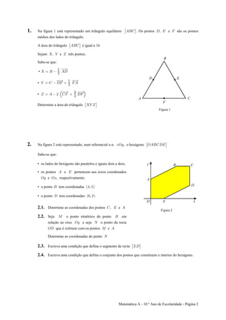 Matemática A - 10.º Ano de Escolaridade - Página 2
1. Na figura 1 está representado um triângulo equilátero . Os pontos e são os pontos: ‘EFG Hß I J
médios dos lados do triângulo.
A área do triângulo é igual a 16: ‘EFG
Sejam e três pontos.ß ] ^
Sabe-se que:
•  œ F EH
"
#
• ] œ G HJ JE
"
#
• ^ œ E # GJ HJŠ ‹
$
%
Determine a área do triângulo : ‘] ^
Figura 1
2. Na figura 2 está representado, num referencial o.n. , o hexágonoBSC SEFGHI: ‘
Sabe-se que:
• os lados do hexágono são paralelos e iguais dois a dois;
• os pontos e pertencem aos eixos coordenadosE I
SC SBe , respectivamente;
• o ponto tem coordenadasF Ð%ß &Ñ
• o ponto tem coordenadasH Ð'ß #Ñ
2.1. Determine as coordenadas dos pontos eGß I E
2.2. Seja o ponto simétrico do ponto emQ F
relação ao eixo e seja o ponto da rectaSC R
SH Q Eque é colinear com os pontos e
Determine as coordenadas do ponto R
Figura 2
2.3. Escreva uma condição que defina o segmento de recta : ‘IH
2.4. Escreva uma condição que defina o conjunto dos pontos que constituem o interior do hexágono.
 