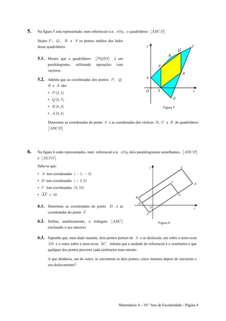 Matemática A - 10.º Ano de Escolaridade - Página 4
5. Na figura 5 está representado, num referencial o.n. , o quadriláteroBSC EFGH: ‘
Sejam , e os pontos médios dos ladosT U ß V W
desse quadrilátero.
5.1. Mostre que o quadrilátero é um: ‘TUVW
paralelogramo, utilizando operações com
vectores.
5.2. Admita que as coordenadas dos pontos Tß Uß
V Ee são:
• T Ð#ß %Ñ
• U Ð'ß (Ñ
• V Ð'ß $Ñ
• E Ð!ß #Ñ
Figura 5
Determine as coordenadas do ponto e as coordenadas dos vértices , e do quadriláteroW F G H
: ‘EFGH
6. Na figura 6 estão representados, num referencial o.n. , dois paralelogramos semelhantes,BSC EFGH: ‘
e : ‘EIJK
Sabe-se que:
• tem coordenadasE Ð "ß #Ñ
• tem coordenadasF Ð %ß #Ñ
• tem coordenadasG Ð)ß "!Ñ
• EJ œ "!
6.1. Determine as coordenadas do ponto e asH
coordenadas do ponto J
6.2. Defina, analiticamente, o triângulo : ‘EFG
(incluindo o seu interior).
Figura 6
6.3. Suponha que, num dado instante, dois pontos partem de e se deslocam, um sobre a semi-rectaE
EF EG
Þ.
e o outro sobre a semi-recta . Admita que a unidade do referencial é o centímetro e que
qualquer dos pontos percorre cada centímetro num minuto.
A que distância, um do outro, se encontram os dois pontos, cinco minutos depois de iniciarem o
seu deslocamento?
 