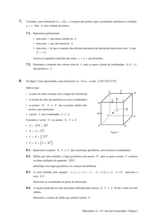 Matemática A - 10.º Ano de Escolaridade - Página 5
7. Considere, num referencial o.n. , o conjunto dos pontos cujas coordenadas satisfazem a condiçãoBSC
C B E. Seja esse conjunto de pontos.
7.1. Represente graficamente:
• uma recta que esteja contida em< E
• uma recta que não intersecte= E
• uma recta tal que o conjunto das abcissas dos pontos de intersecção dessa recta com seja> E
‘ :#ß ∞
Escreva as equações reduzidas das rectas , e que desenhou.< = >
7.2. Determine o conjunto dos valores reais de para os quais o ponto de coordenadas5 Ð5ß ' 5Ñ
não pertence a E
8. Na figura 7 está representado, num referencial o.n. , o cuboSBCD EFGHIJKL: ‘
Sabe-se que:
• o centro do cubo coincide com a origem do referencial;
• as arestas do cubo são paralelas aos eixos coordenados;
• os pontos , e são os pontos médios dasQ R T
arestas a que pertencemà
• o ponto tem coordenadas , ,E " " "
Considere o vector e os pontos e? ß ] ^
• ? œ QR FT
•  œ E GK
• ] œ  J
"
#
• ^ œ  ? EGŠ ‹
Figura 7
8.1. por construção geométrica, sem recorrer a coordenadas).Represente os pontos , e ( ] ^
8.2. Defina, por uma condição, o lugar geométrico dos pontos o ponto pertence[ para os quais
ao plano mediador do segmento : ‘F[
Identifique esse lugar geométrico, no contexto do problema.
8.3. A recta definida pela equação , , , , , , , intersecta aB C D œ " " " 5 ! " " 5 − ‘
recta H
Determine as coordenadas do ponto de intersecção.
8.4. A secção produzida no cubo pelo plano definido pelos pontos , e divide o cubo em doisI ] ^
sólidos.
Determine o volume do sólido que contém o ponto K
 